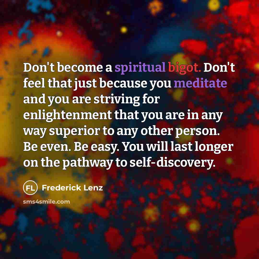 “Don't become a spiritual bigot. Don't feel that just because you meditate and you are striving for enlightenment that you are in any way superior to any other person. Be even. Be easy. You will last longer on the pathway to self-discovery.” quote by Frederick Lenz