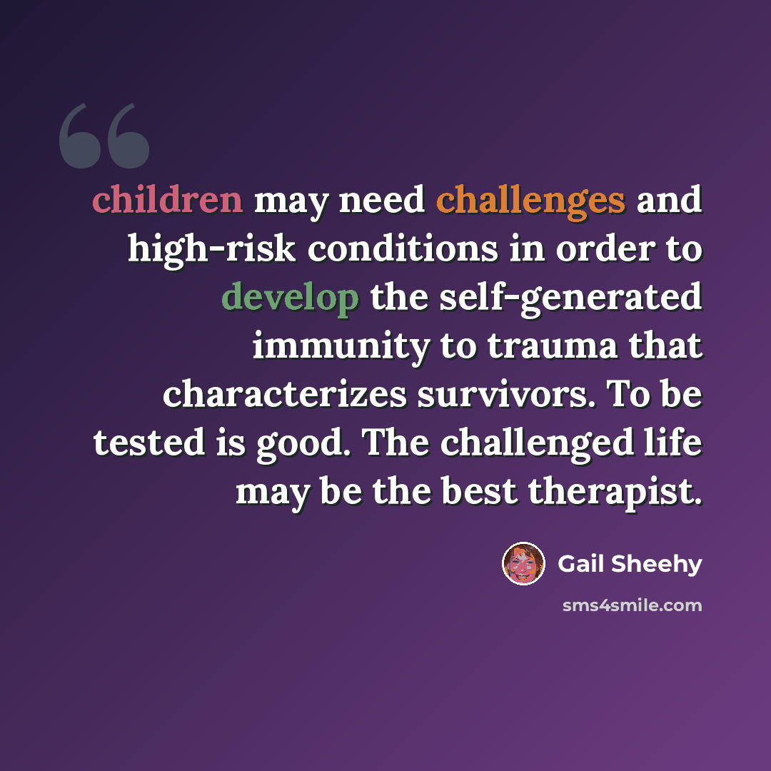 “children may need challenges and high-risk conditions in order to develop the self-generated immunity to trauma that characterizes survivors. To be tested is good. The challenged life may be the best therapist.” quote by Gail Sheehy