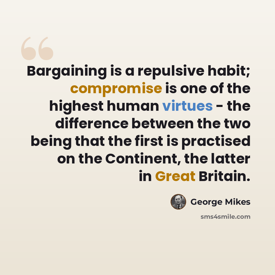 “Bargaining is a repulsive habit; compromise is one of the highest human virtues - the difference between the two being that the first is practised on the Continent, the latter in Great Britain.” quote by George Mikes