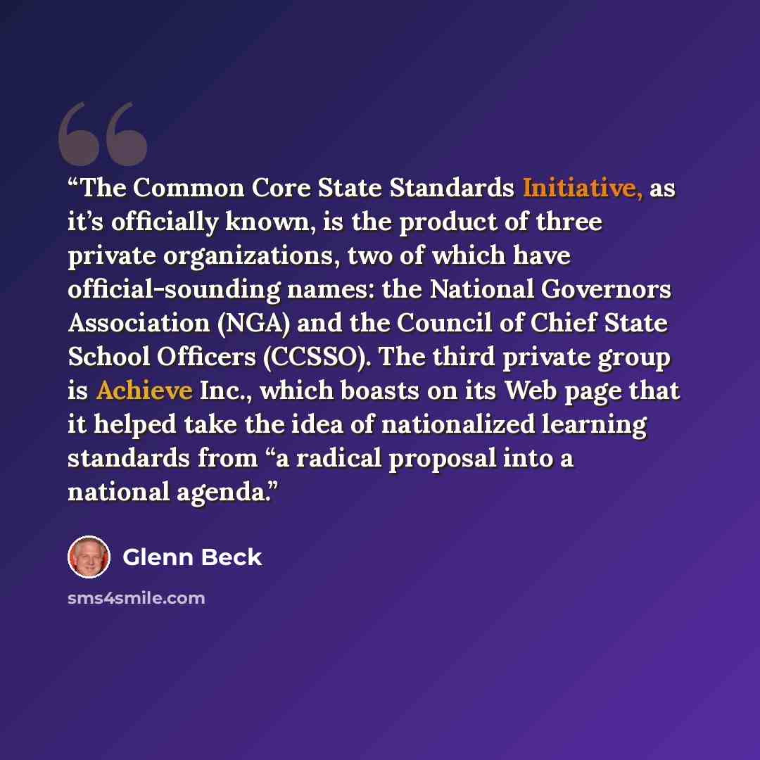 “The Common Core State Standards Initiative, as it’s officially known, is the product of three private organizations, two of which have official-sounding names: the National Governors Association (NGA) and the Council of Chief State School Officers (CCSSO). The third private group is Achieve Inc…” quote by Glenn Beck