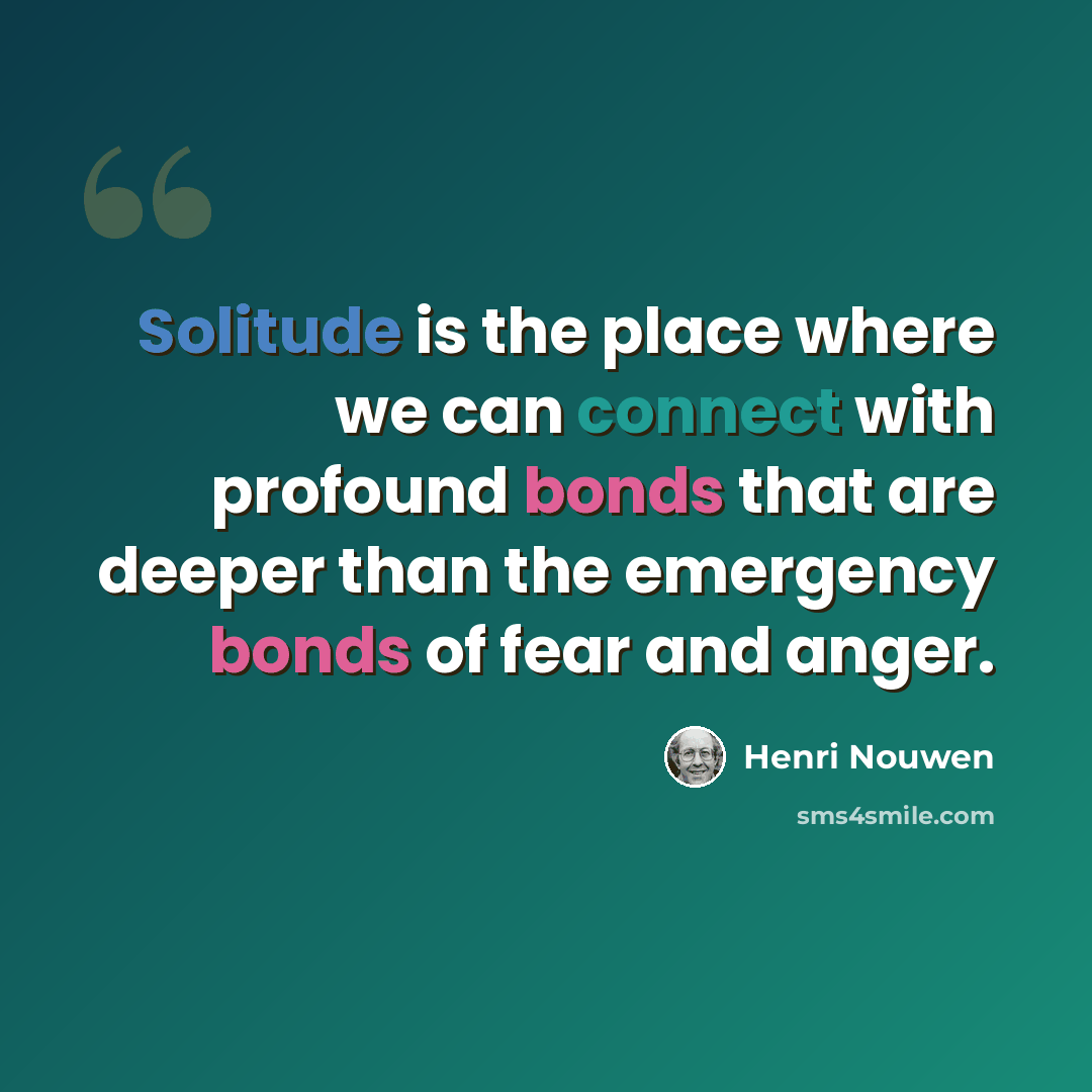 “Solitude is the place where we can connect with profound bonds that are deeper than the emergency bonds of fear and anger.” quote by Henri Nouwen