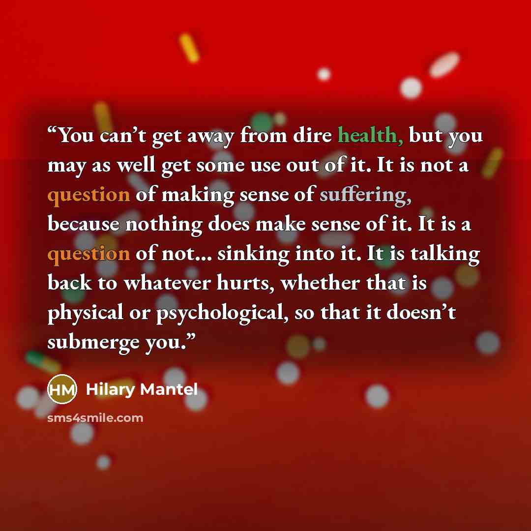 “You can’t get away from dire health, but you may as well get some use out of it. It is not a question of making sense of suffering, because nothing does make sense of it. It is a question of not… sinking into it. It is talking back to whatever hurts, whether that is physical or psychological, so…” quote by Hilary Mantel