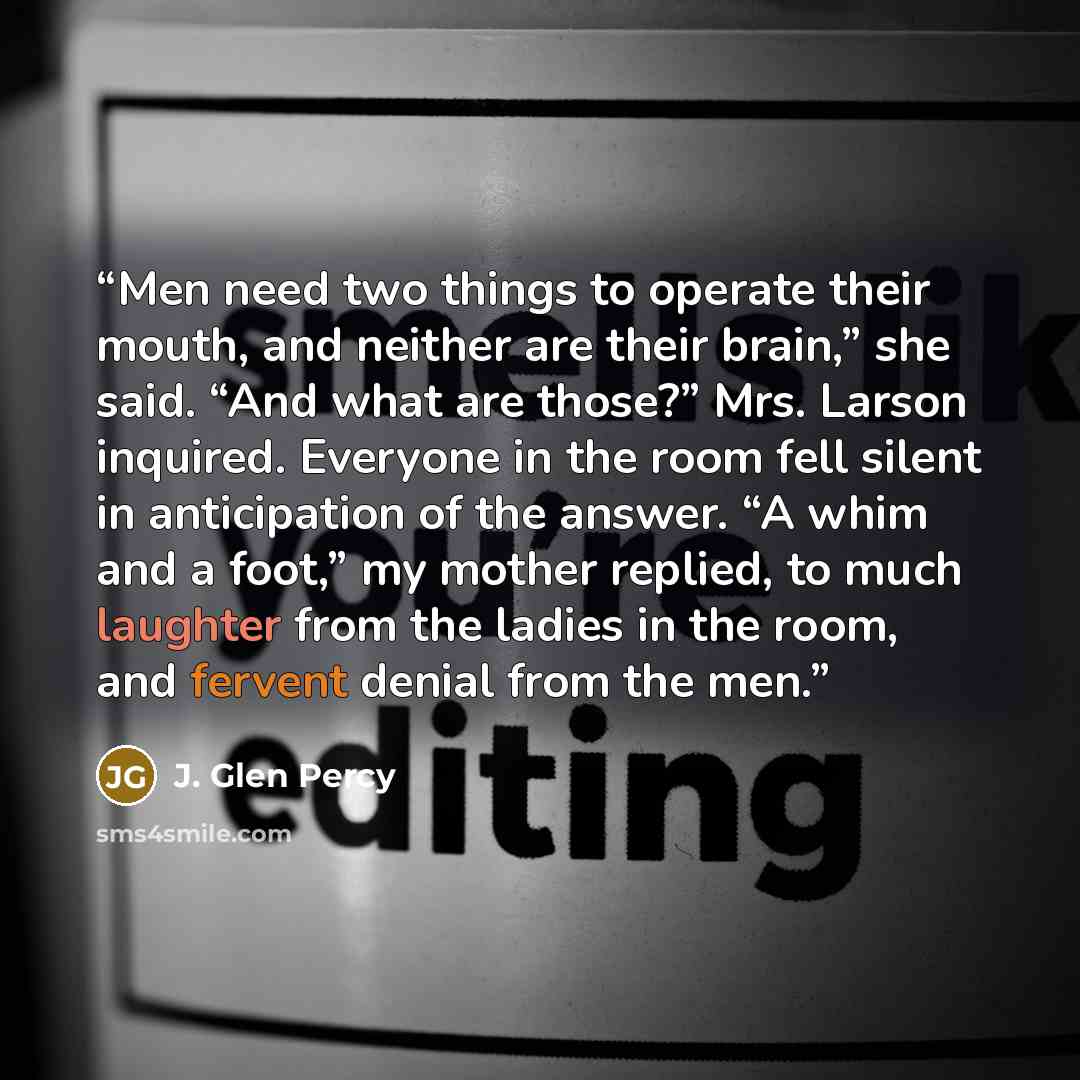 “Men need two things to operate their mouth, and neither are their brain,” she said. “And what are those?” Mrs. Larson inquired. Everyone in the room fell silent in anticipation of the answer. “A whim and a foot,” my mother replied, to much laughter from the ladies in the room, and fervent denial…” quote by J. Glen Percy