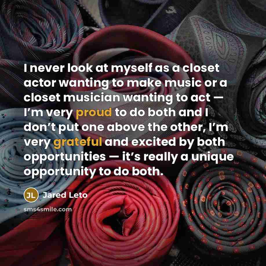 “I never look at myself as a closet actor wanting to make music or a closet musician wanting to act — I’m very proud to do both and I don’t put one above the other, I’m very grateful and excited by both opportunities — it’s really a unique opportunity to do both.” quote by Jared Leto