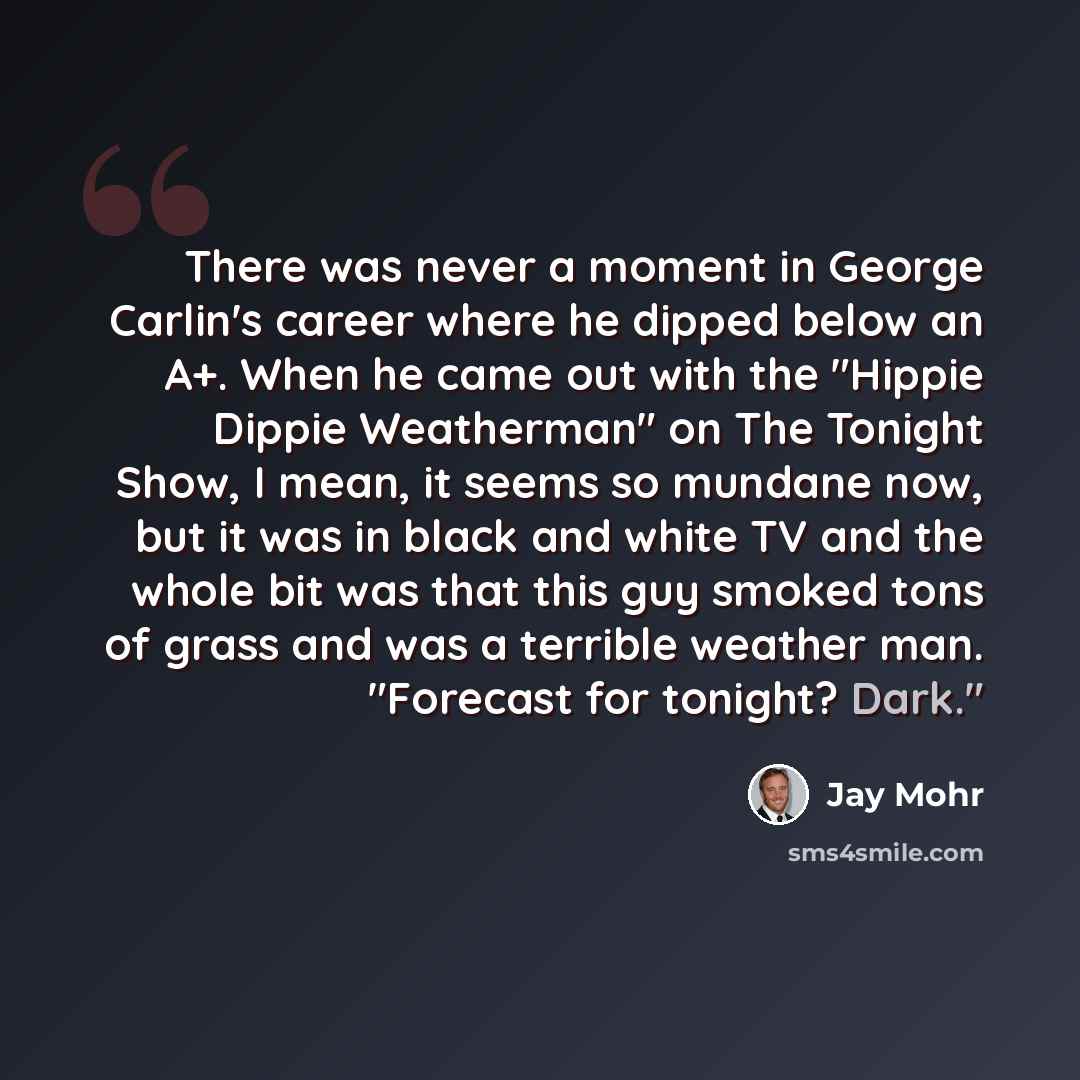 “There was never a moment in George Carlin's career where he dipped below an A+. When he came out with the "Hippie Dippie Weatherman" on The Tonight Show, I mean, it seems so mundane now, but it was in black and white TV and the whole bit was that this guy smoked tons of grass and was a terrible…” quote by Jay Mohr