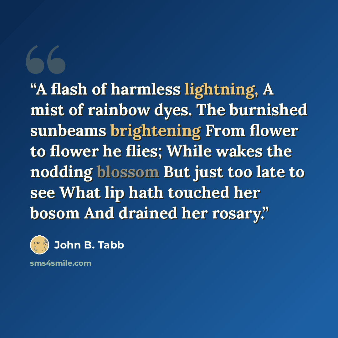 “A flash of harmless lightning, A mist of rainbow dyes. The burnished sunbeams brightening From flower to flower he flies; While wakes the nodding blossom But just too late to see What lip hath touched her bosom And drained her rosary.” quote by John B. Tabb