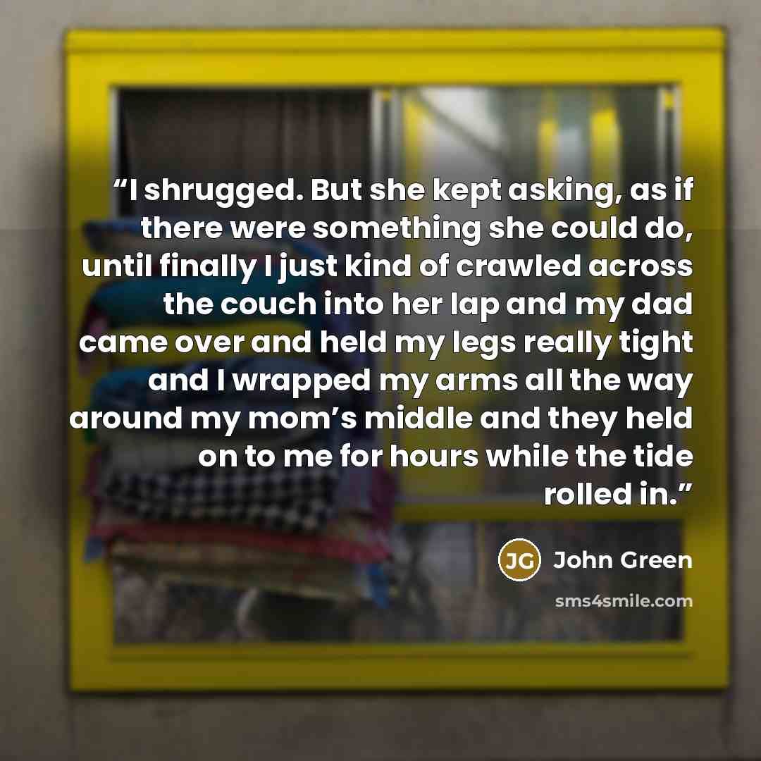“I shrugged. But she kept asking, as if there were something she could do, until finally I just kind of crawled across the couch into her lap and my dad came over and held my legs really tight and I wrapped my arms all the way around my mom’s middle and they held on to me for hours while the tide…” quote by John Green