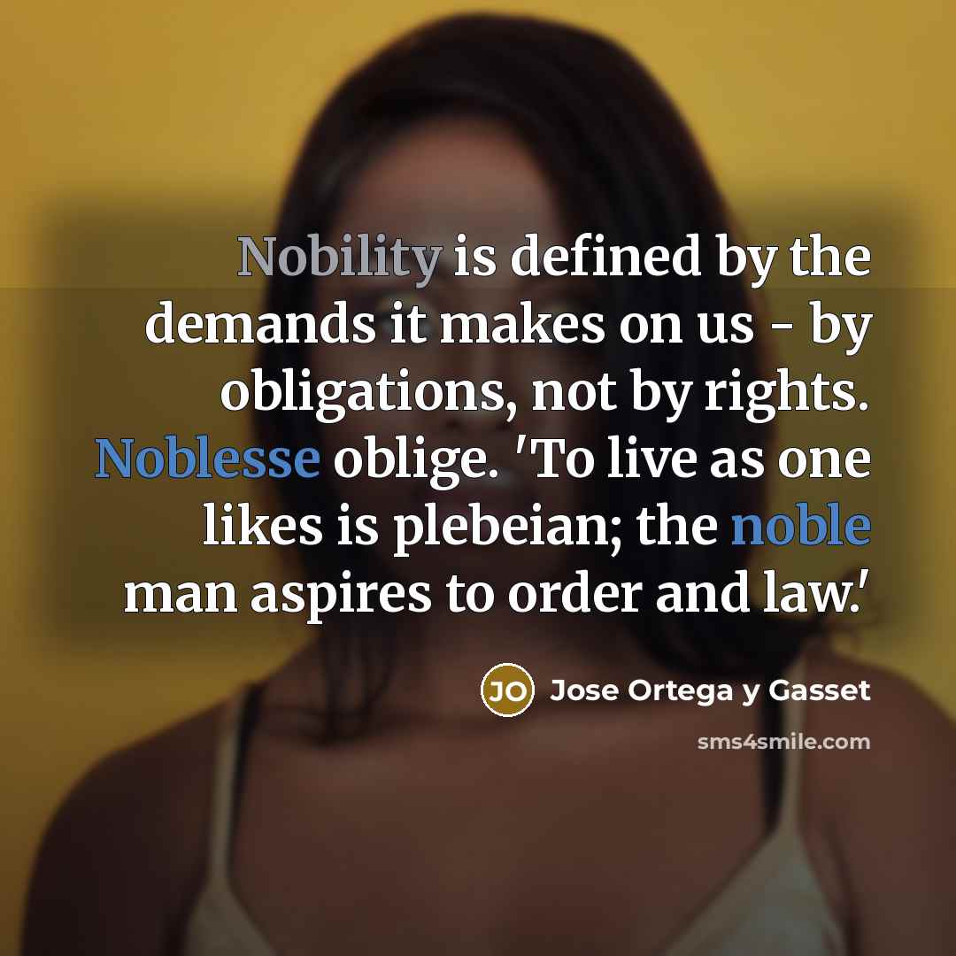“Nobility is defined by the demands it makes on us - by obligations, not by rights. Noblesse oblige. 'To live as one likes is plebeian; the noble man aspires to order and law.'” quote by Jose Ortega y Gasset