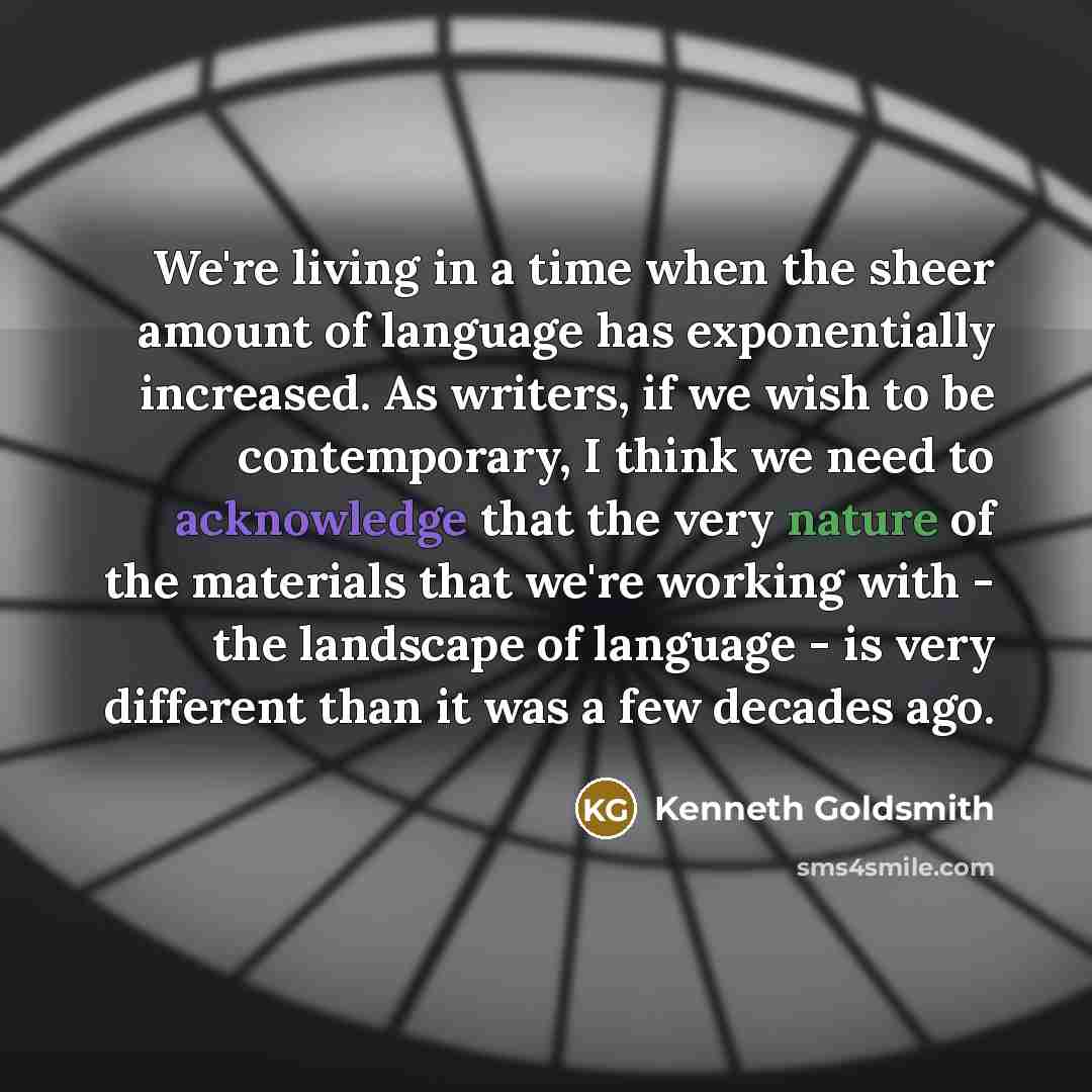 “We're living in a time when the sheer amount of language has exponentially increased. As writers, if we wish to be contemporary, I think we need to acknowledge that the very nature of the materials that we're working with - the landscape of language - is very different than it was a few decades ago.” quote by Kenneth Goldsmith