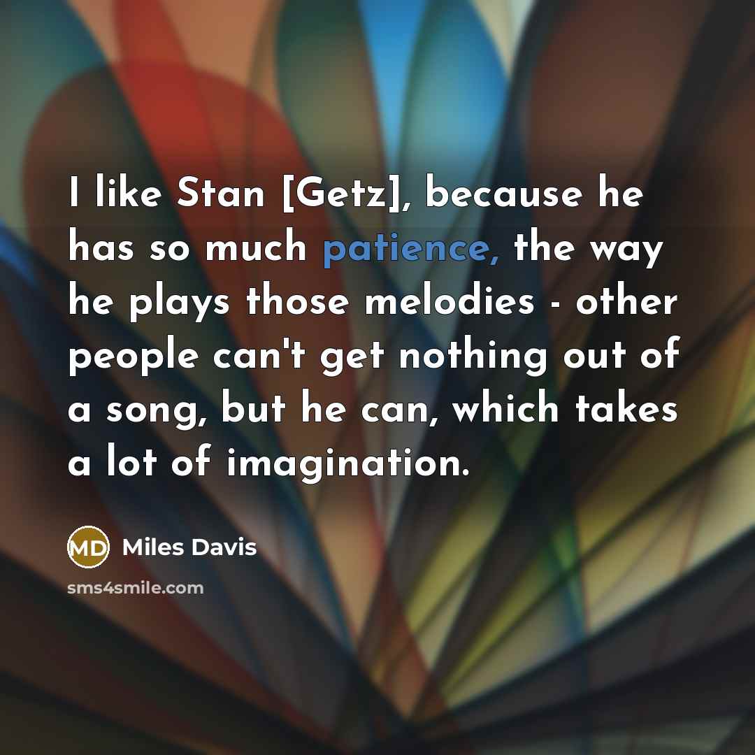 “I like Stan [Getz], because he has so much patience, the way he plays those melodies - other people can't get nothing out of a song, but he can, which takes a lot of imagination.” quote by Miles Davis