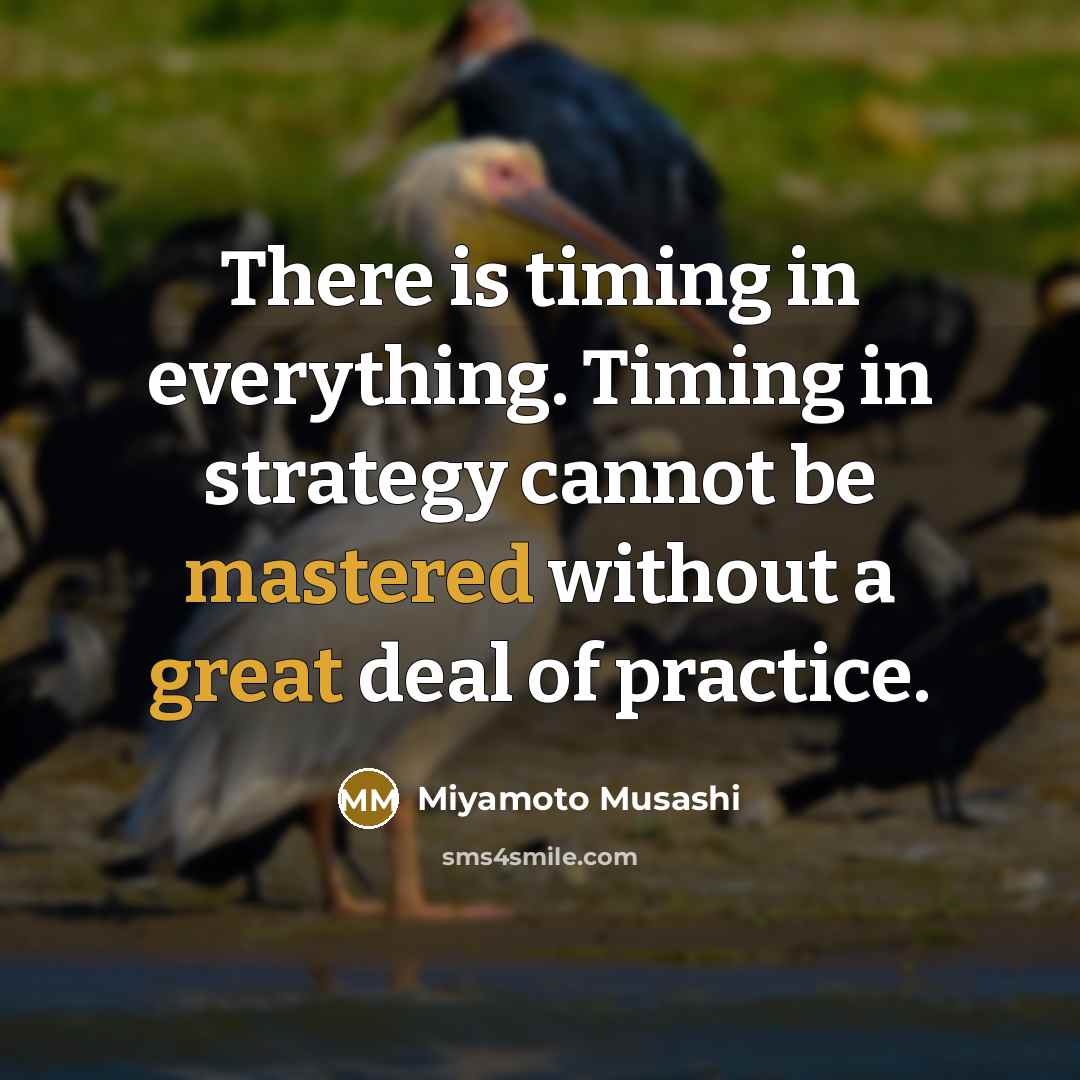 “There is timing in everything. Timing in strategy cannot be mastered without a great deal of practice.” quote by Miyamoto Musashi