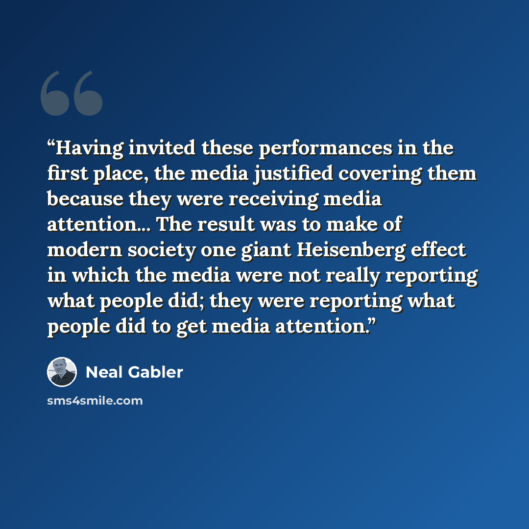 “Having invited these performances in the first place, the media justified covering them because they were receiving media attention... The result was to make of modern society one giant Heisenberg effect in which the media were not really reporting what people did; they were reporting what people…” quote by Neal Gabler