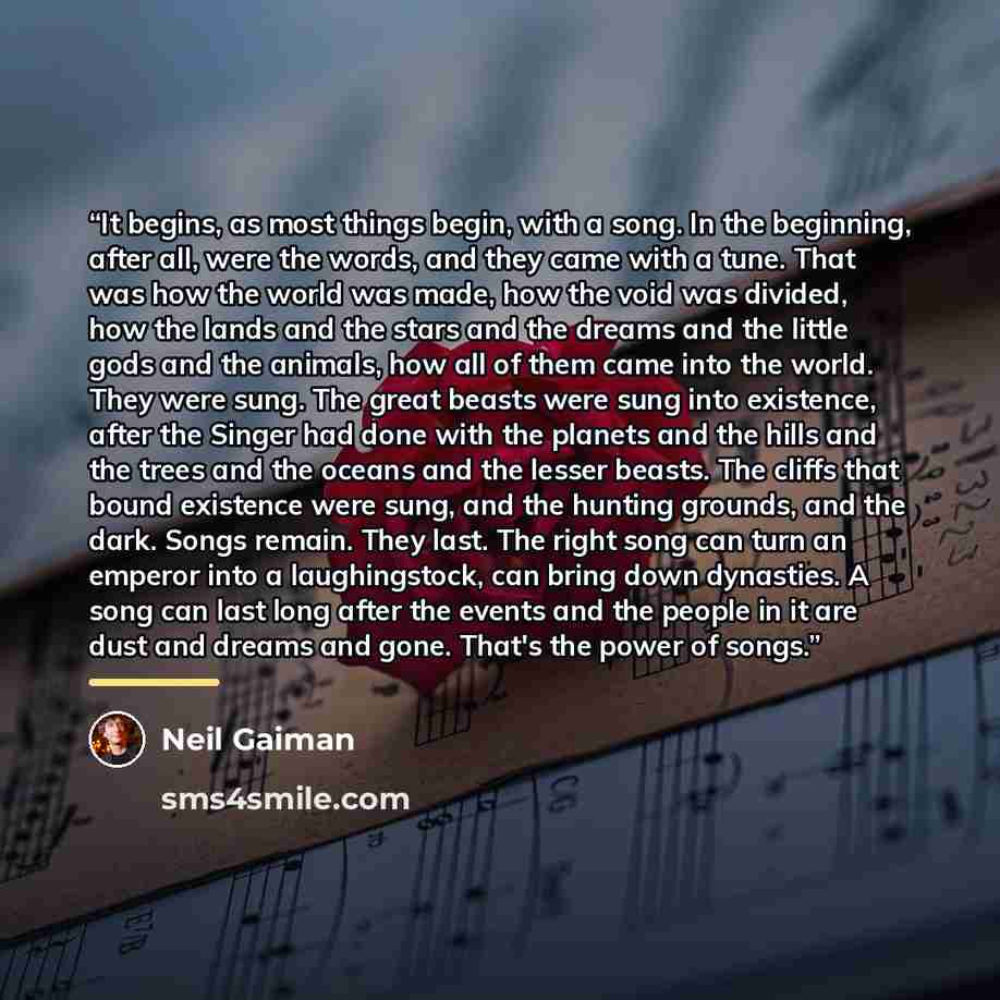 “It begins, as most things begin, with a song. In the beginning, after all, were the words, and they came with a tune. That was how the world was made, how the void was divided, how the lands and the stars and the dreams and the little gods and the animals, how all of them came into the world. They…” quote by Neil Gaiman