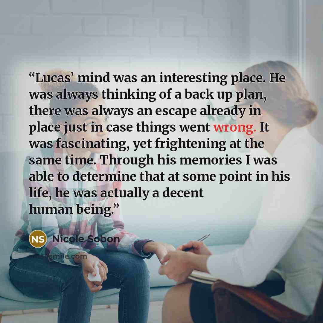 “Lucas’ mind was an interesting place. He was always thinking of a back up plan, there was always an escape already in place just in case things went wrong. It was fascinating, yet frightening at the same time. Through his memories I was able to determine that at some point in his life, he was…” quote by Nicole Sobon