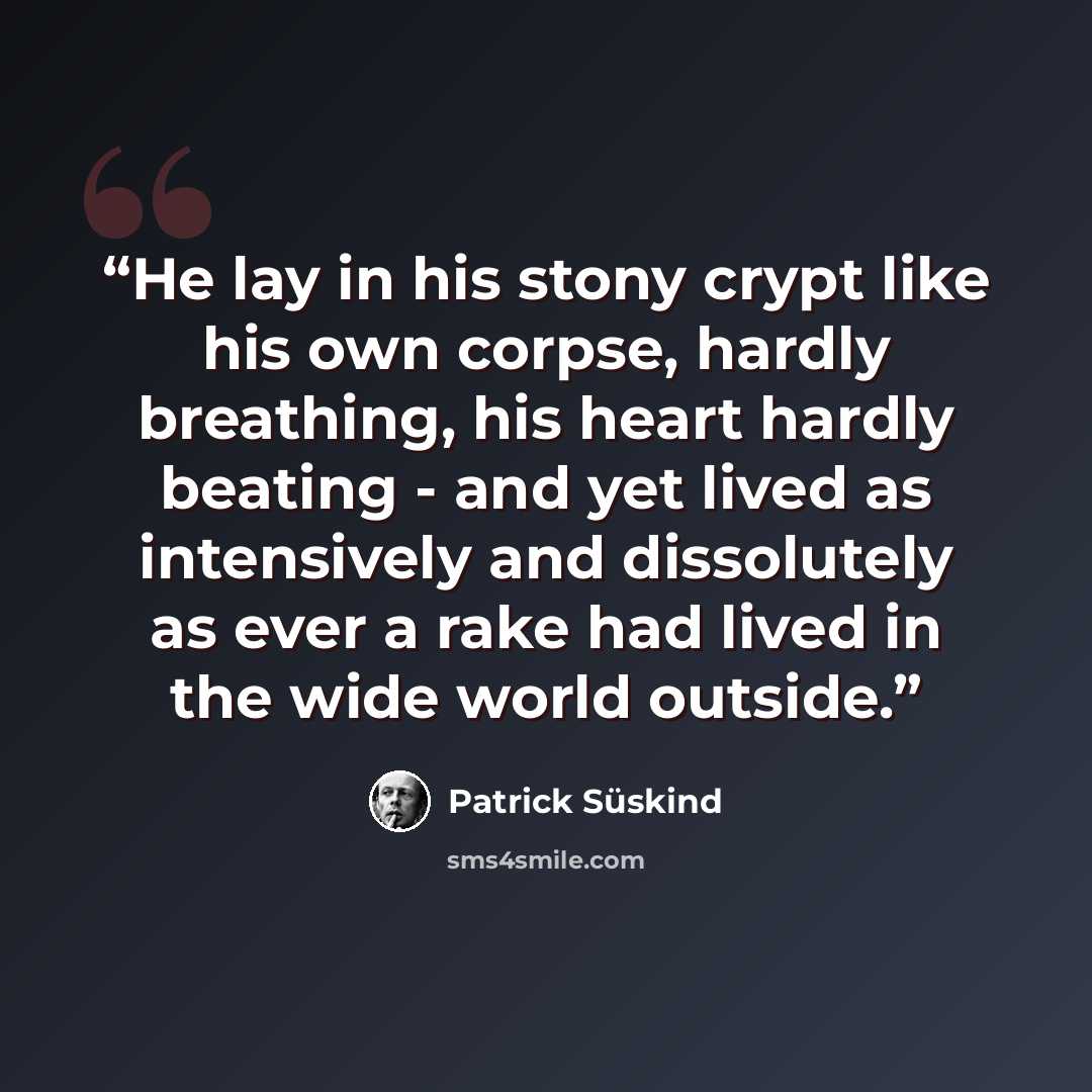 “He lay in his stony crypt like his own corpse, hardly breathing, his heart hardly beating - and yet lived as intensively and dissolutely as ever a rake had lived in the wide world outside.” quote by Patrick Süskind