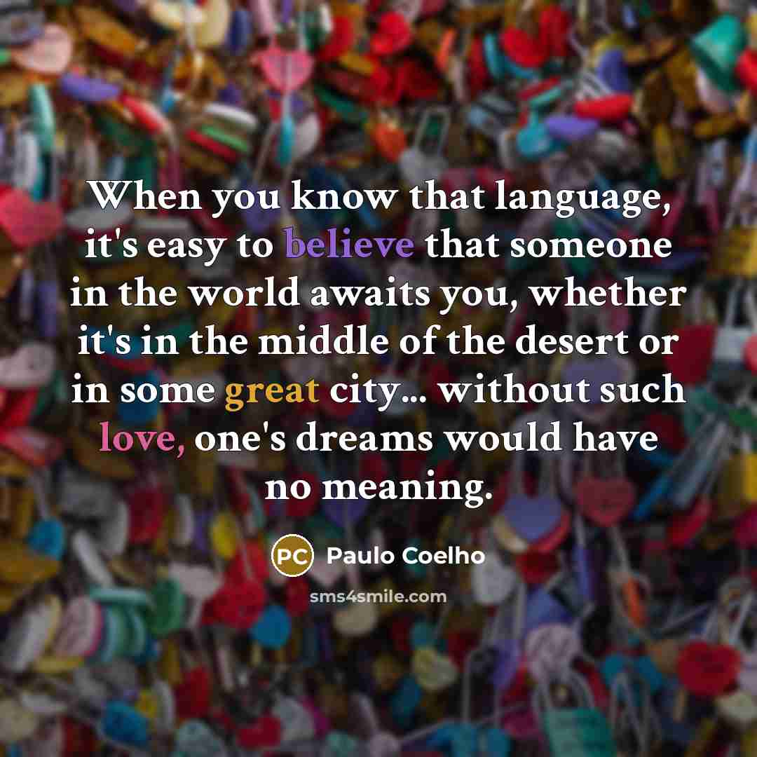 “When you know that language, it's easy to believe that someone in the world awaits you, whether it's in the middle of the desert or in some great city... without such love, one's dreams would have no meaning.” quote by Paulo Coelho