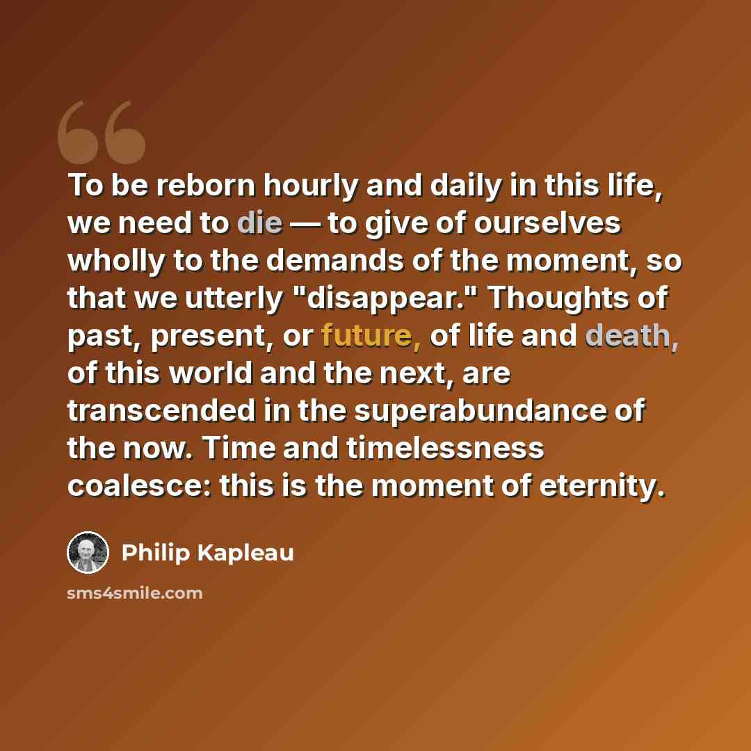 “To be reborn hourly and daily in this life, we need to die — to give of ourselves wholly to the demands of the moment, so that we utterly "disappear." Thoughts of past, present, or future, of life and death, of this world and the next, are transcended in the superabundance of the now. Time and…” quote by Philip Kapleau