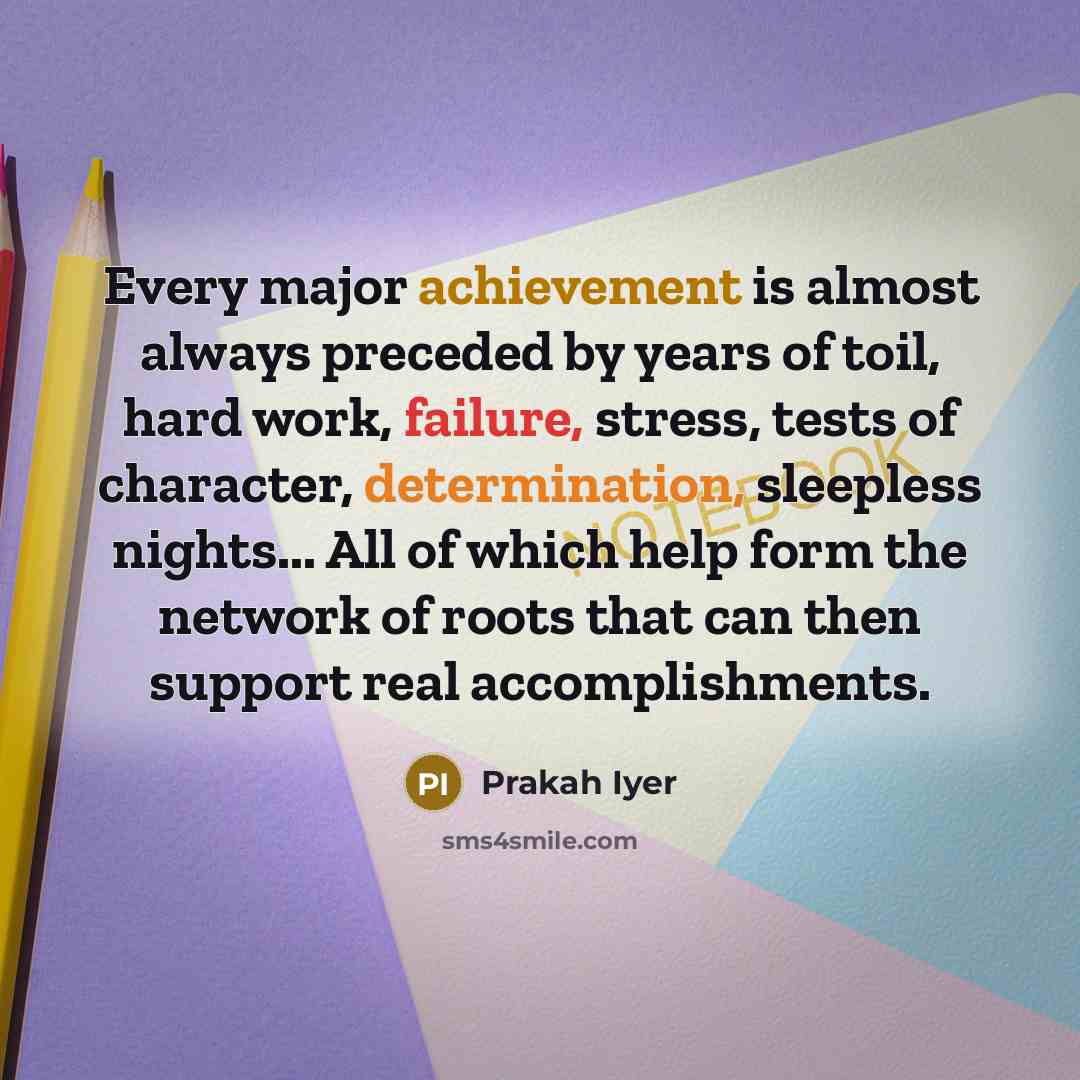 “Every major achievement is almost always preceded by years of toil, hard work, failure, stress, tests of character, determination, sleepless nights... All of which help form the network of roots that can then support real accomplishments.” quote by Prakah Iyer