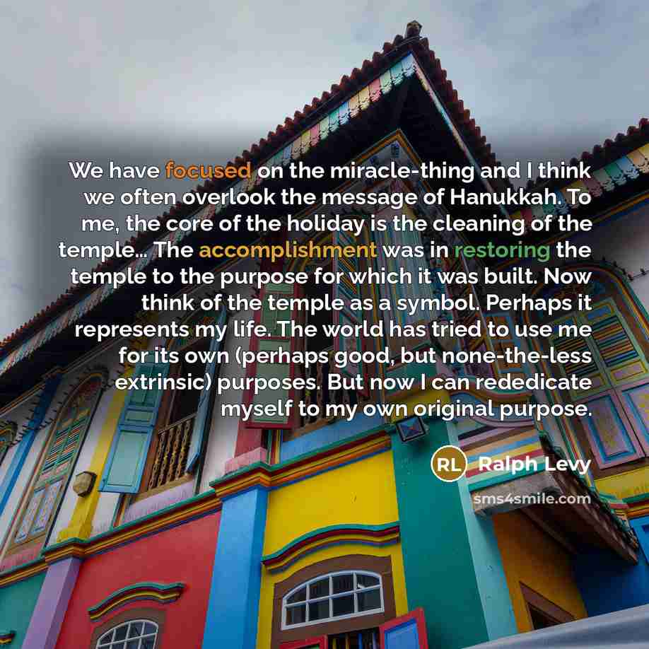 “We have focused on the miracle-thing and I think we often overlook the message of Hanukkah. To me, the core of the holiday is the cleaning of the temple… The accomplishment was in restoring the temple to the purpose for which it was built. Now think of the temple as a symbol. Perhaps it represents…” quote by Ralph Levy