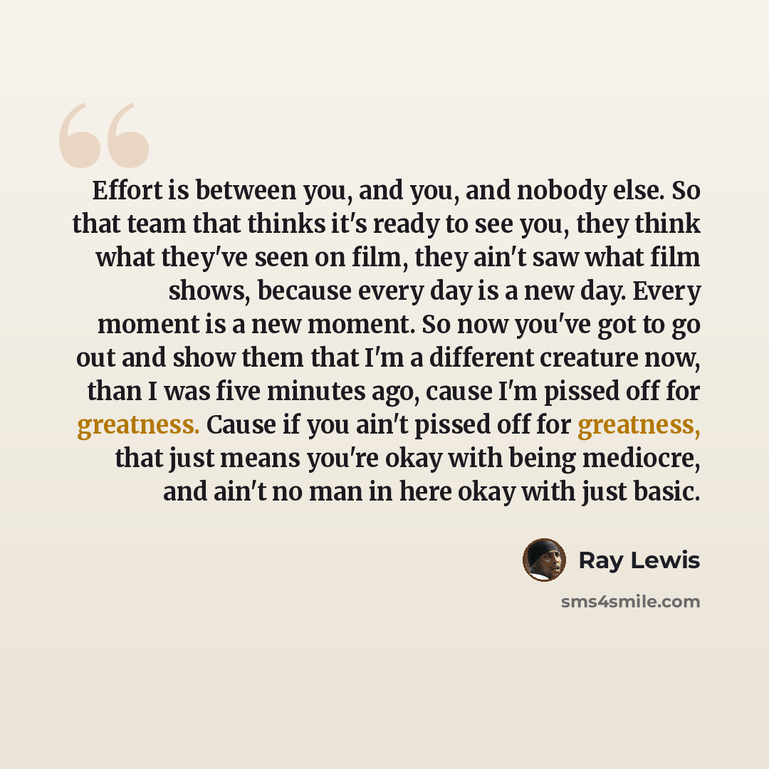 “Effort is between you, and you, and nobody else. So that team that thinks it's ready to see you, they think what they've seen on film, they ain't saw what film shows, because every day is a new day. Every moment is a new moment. So now you've got to go out and show them that I'm a different…” quote by Ray Lewis