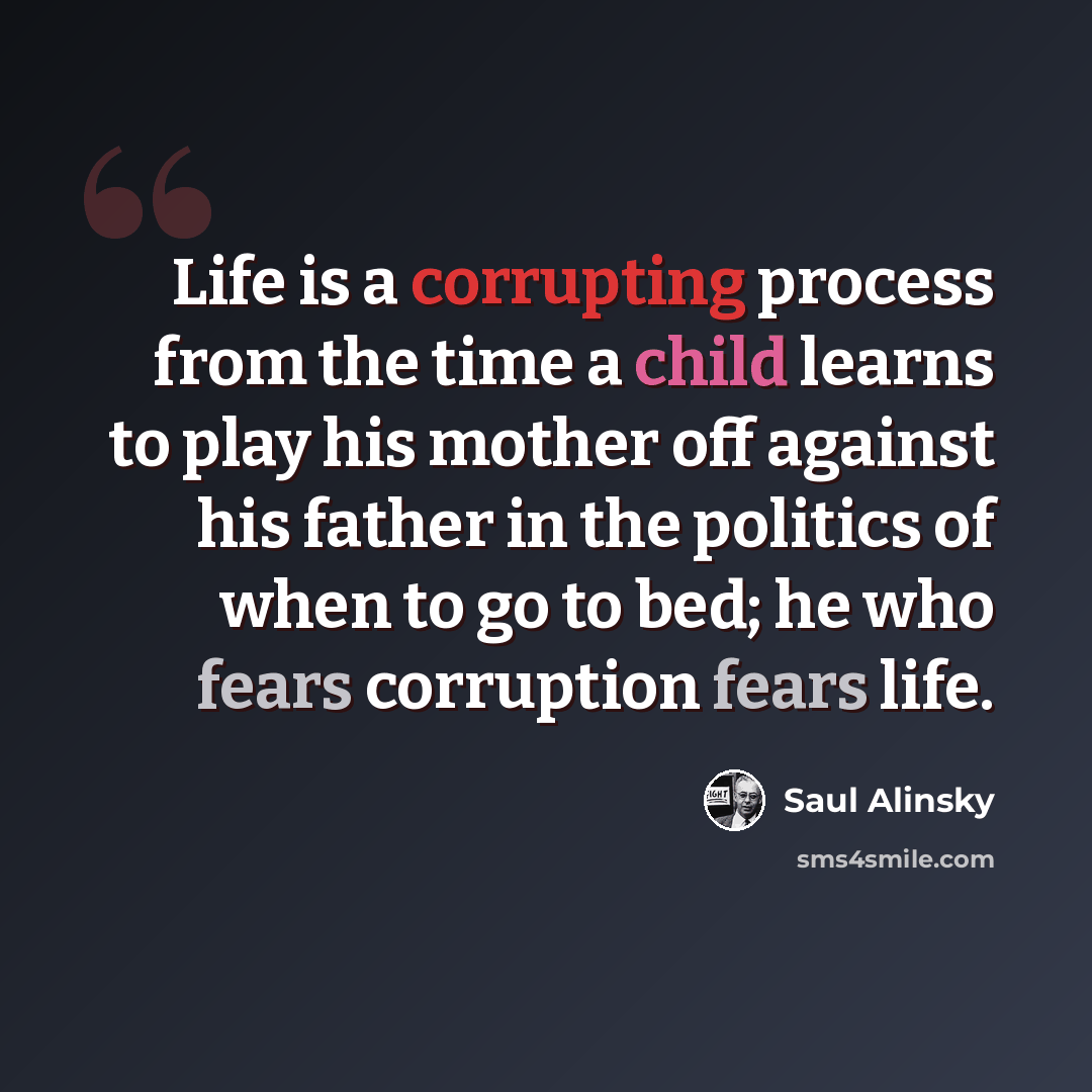 “Life is a corrupting process from the time a child learns to play his mother off against his father in the politics of when to go to bed; he who fears corruption fears life.” quote by Saul Alinsky