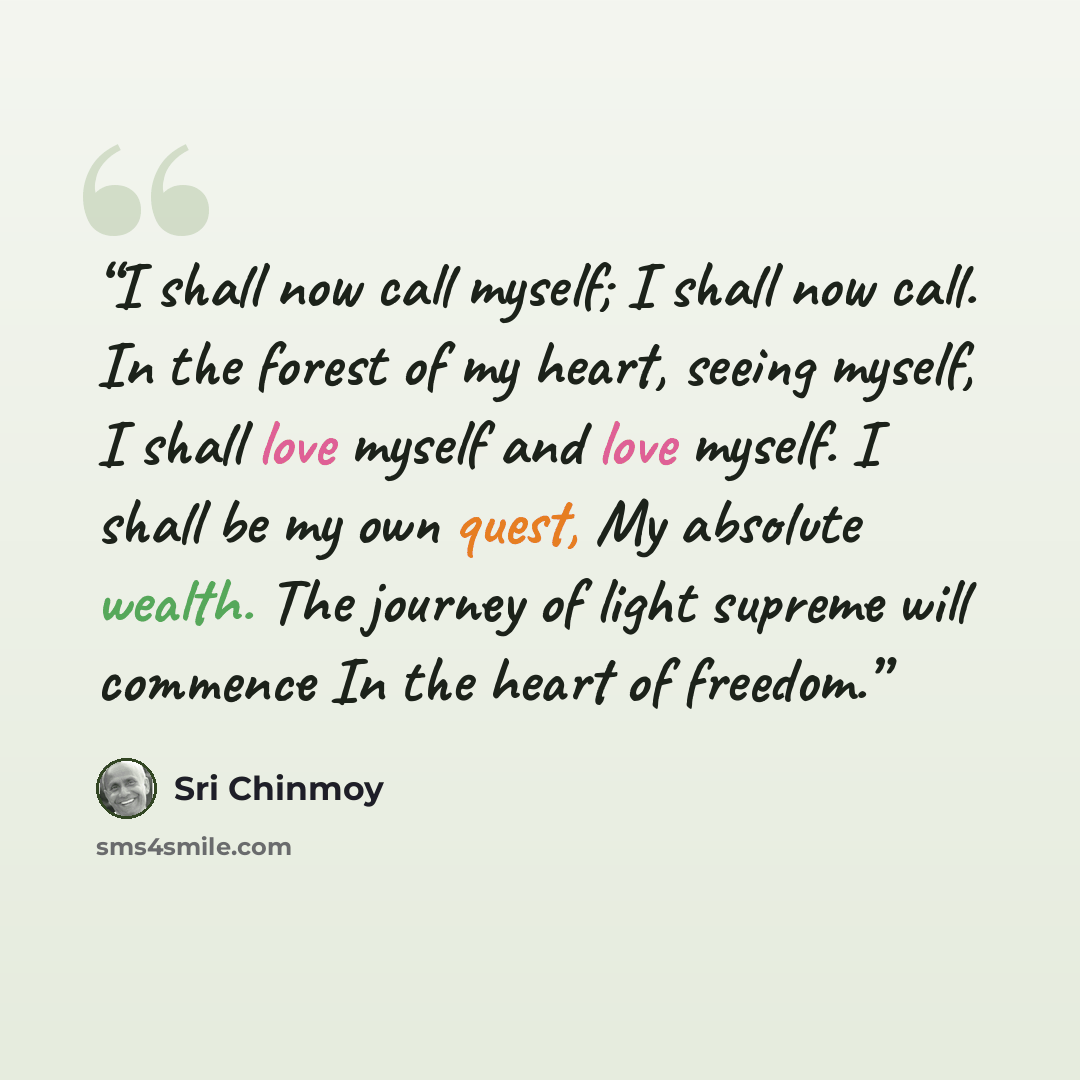 “I shall now call myself; I shall now call. In the forest of my heart, seeing myself, I shall love myself and love myself. I shall be my own quest, My absolute wealth. The journey of light supreme will commence In the heart of freedom.” quote by Sri Chinmoy