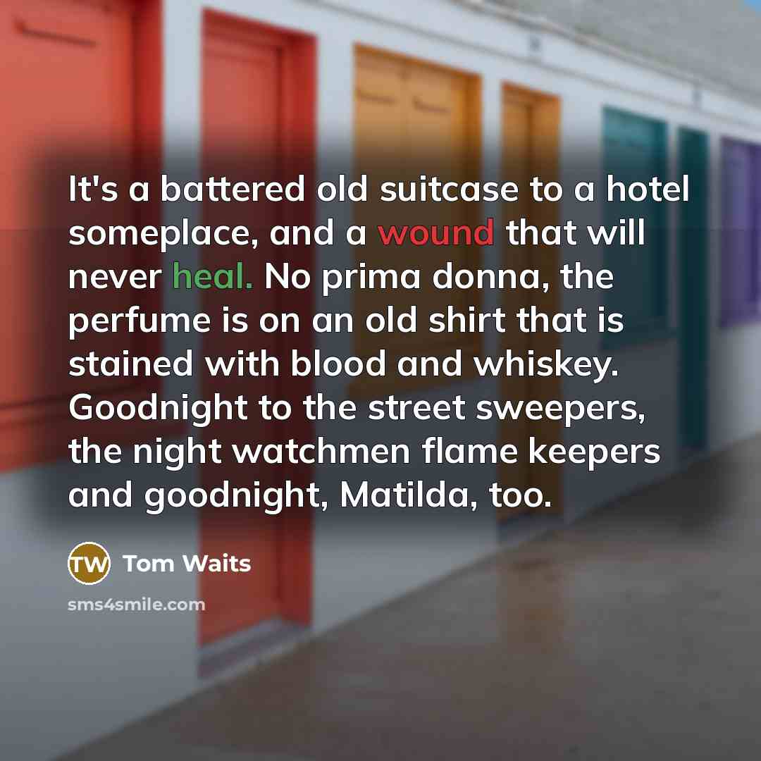 “It's a battered old suitcase to a hotel someplace, and a wound that will never heal. No prima donna, the perfume is on an old shirt that is stained with blood and whiskey. Goodnight to the street sweepers, the night watchmen flame keepers and goodnight, Matilda, too.” quote by Tom Waits
