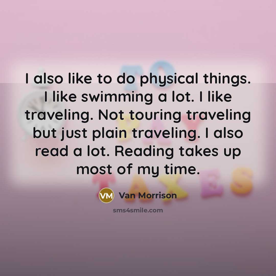 “I also like to do physical things. I like swimming a lot. I like traveling. Not touring traveling but just plain traveling. I also read a lot. Reading takes up most of my time.” quote by Van Morrison