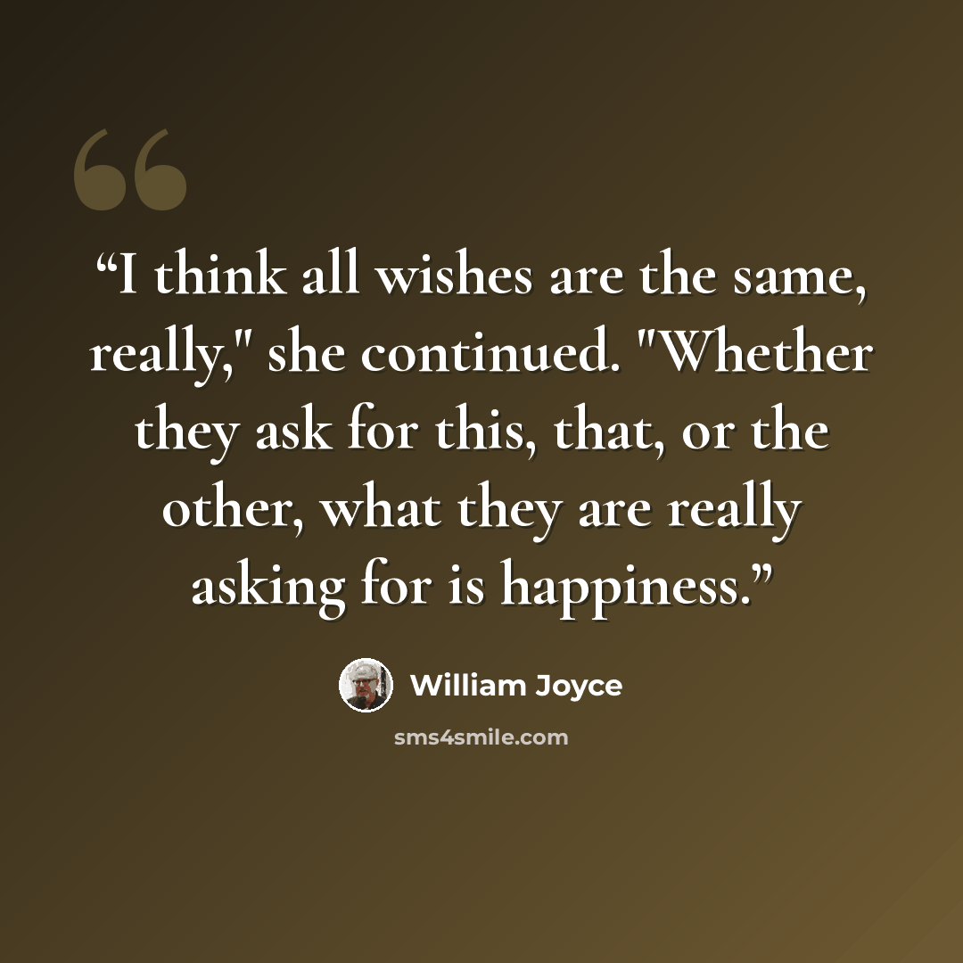 “I think all wishes are the same, really," she continued. "Whether they ask for this, that, or the other, what they are really asking for is happiness.” quote by William Joyce