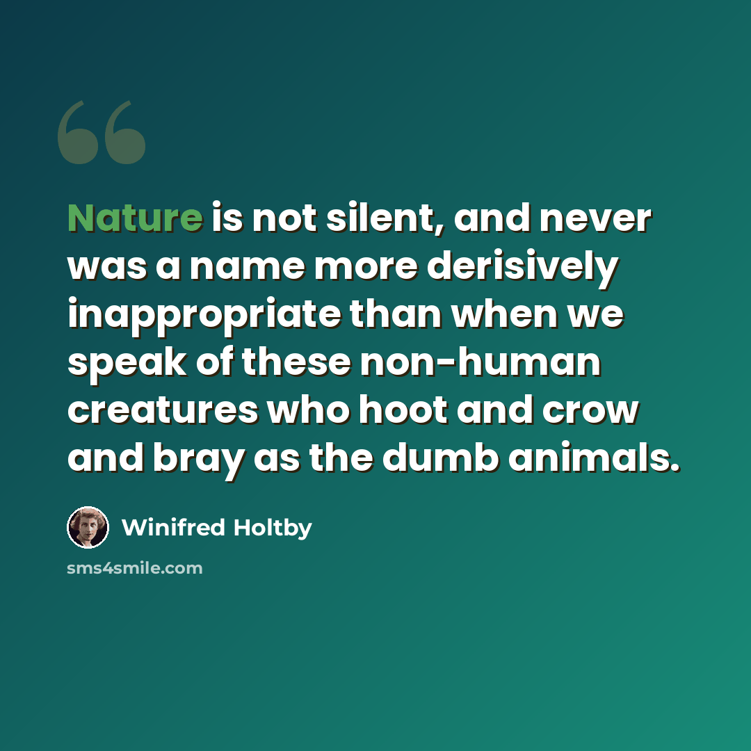 “Nature is not silent, and never was a name more derisively inappropriate than when we speak of these non-human creatures who hoot and crow and bray as the dumb animals.” quote by Winifred Holtby