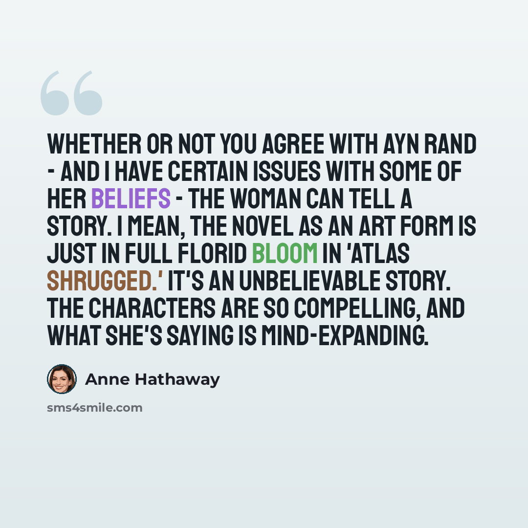 “Whether or not you agree with Ayn Rand - and I have certain issues with some of her beliefs - the woman can tell a story. I mean, the novel as an art form is just in full florid bloom in 'Atlas Shrugged.' It's an unbelievable story. The characters are so compelling, and what she's saying is…” quote by Anne Hathaway