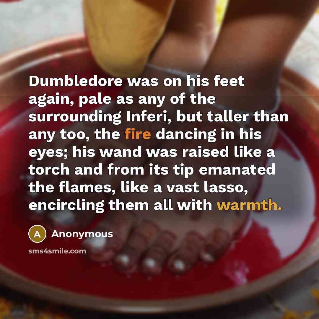 “Dumbledore was on his feet again, pale as any of the surrounding Inferi, but taller than any too, the fire dancing in his eyes; his wand was raised like a torch and from its tip emanated the flames, like a vast lasso, encircling them all with warmth.” quote by Anonymous