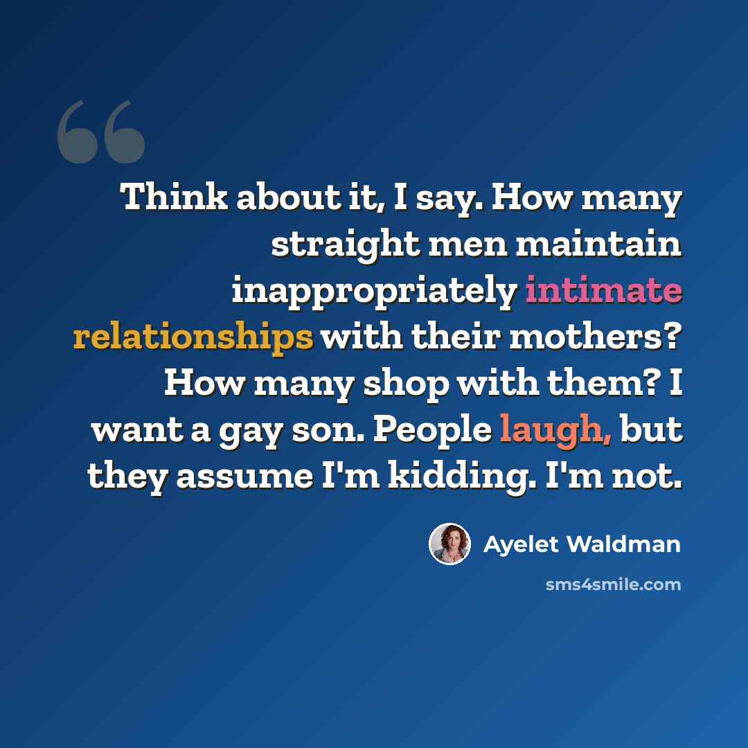 “Think about it, I say. How many straight men maintain inappropriately intimate relationships with their mothers? How many shop with them? I want a gay son. People laugh, but they assume I'm kidding. I'm not.” quote by Ayelet Waldman