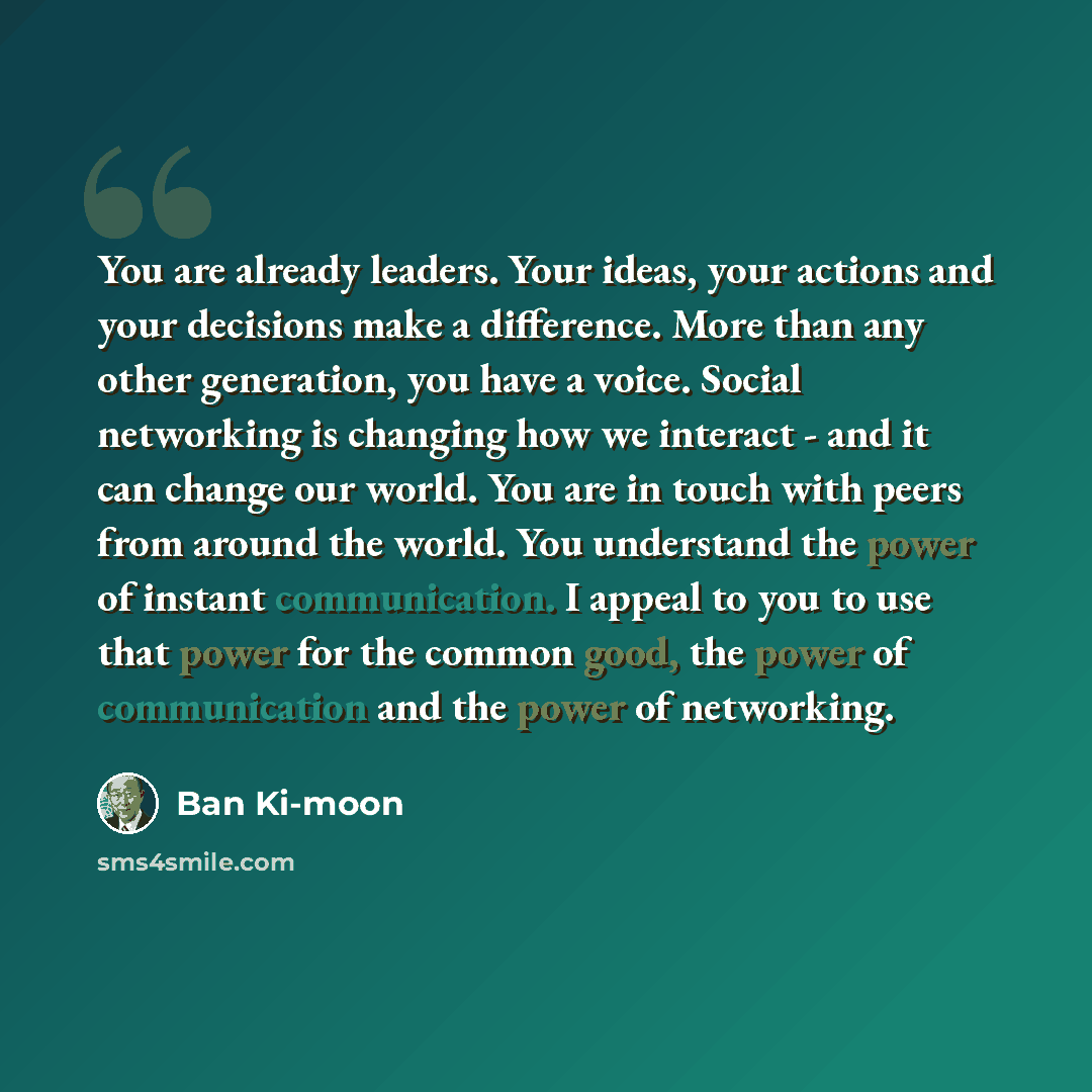 “You are already leaders. Your ideas, your actions and your decisions make a difference. More than any other generation, you have a voice. Social networking is changing how we interact - and it can change our world. You are in touch with peers from around the world. You understand the power of…” quote by Ban Ki-moon