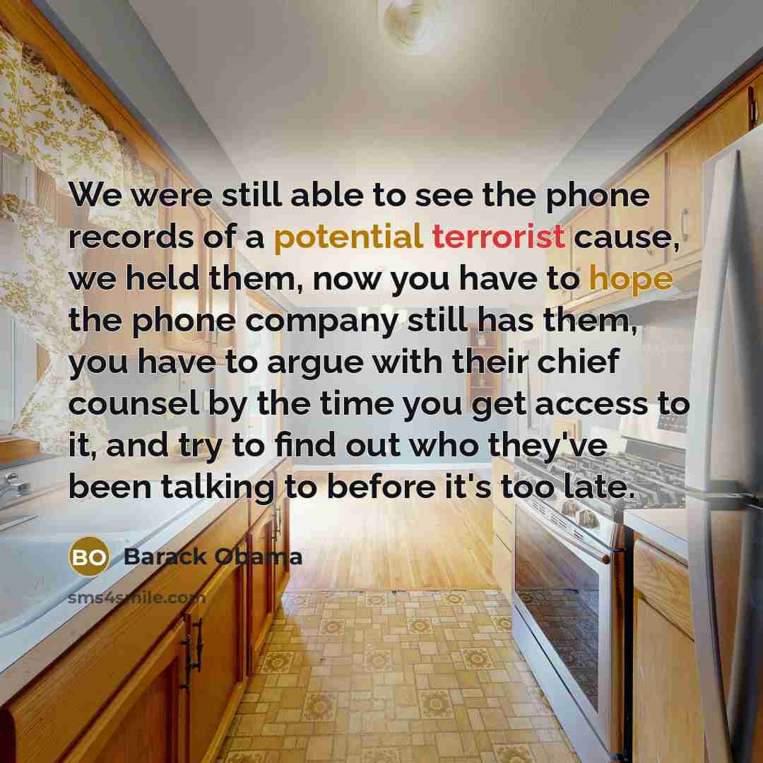 “We were still able to see the phone records of a potential terrorist cause, we held them, now you have to hope the phone company still has them, you have to argue with their chief counsel by the time you get access to it, and try to find out who they've been talking to before it's too late.” quote by Barack Obama