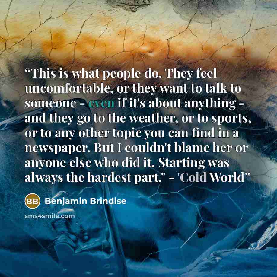 “This is what people do. They feel uncomfortable, or they want to talk to someone - even if it's about anything - and they go to the weather, or to sports, or to any other topic you can find in a newspaper. But I couldn't blame her or anyone else who did it. Starting was always the hardest part."…” quote by Benjamin Brindise