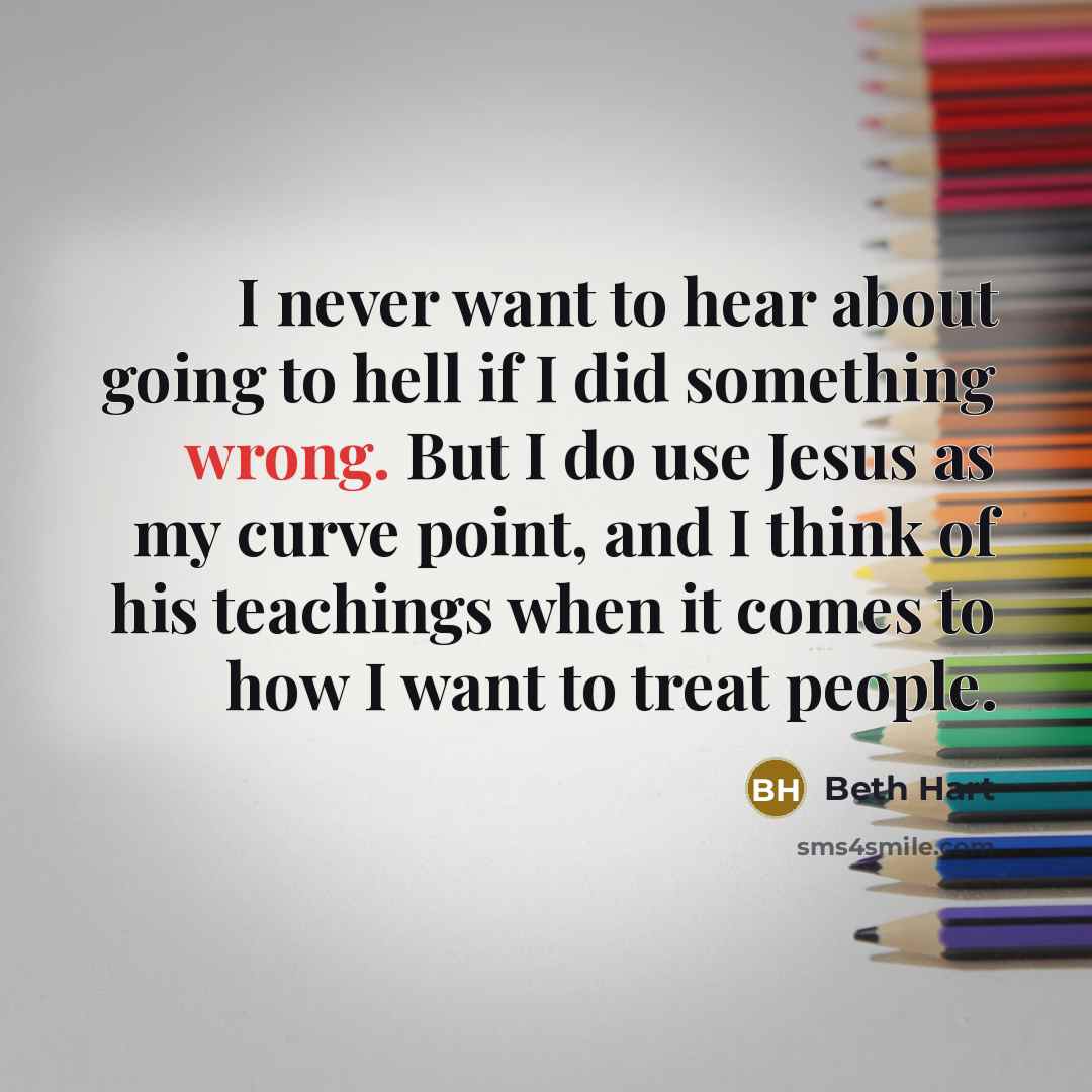 “I never want to hear about going to hell if I did something wrong. But I do use Jesus as my curve point, and I think of his teachings when it comes to how I want to treat people.” quote by Beth Hart