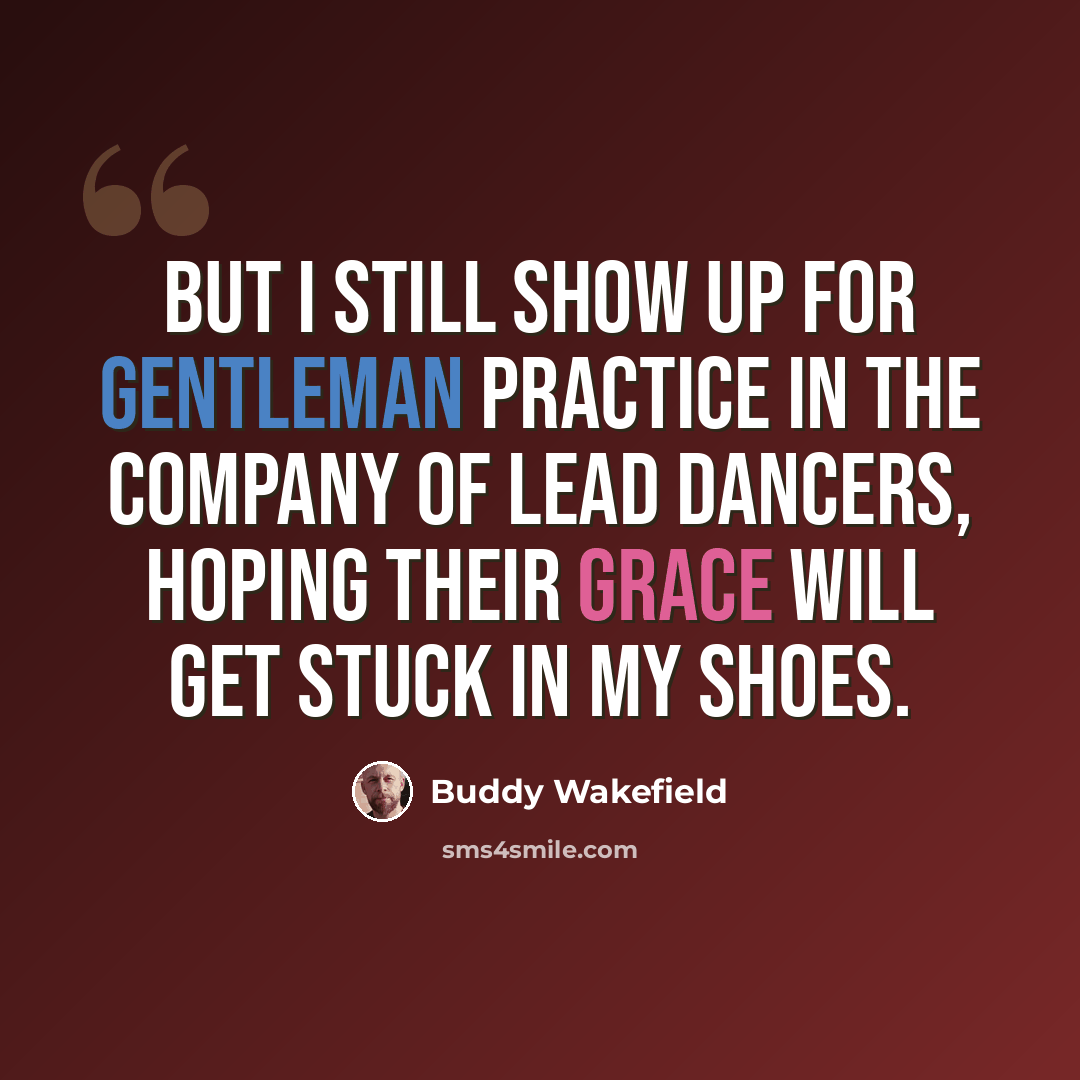 “But I still show up for gentleman practice in the company of lead dancers, hoping their grace will get stuck in my shoes.” quote by Buddy Wakefield