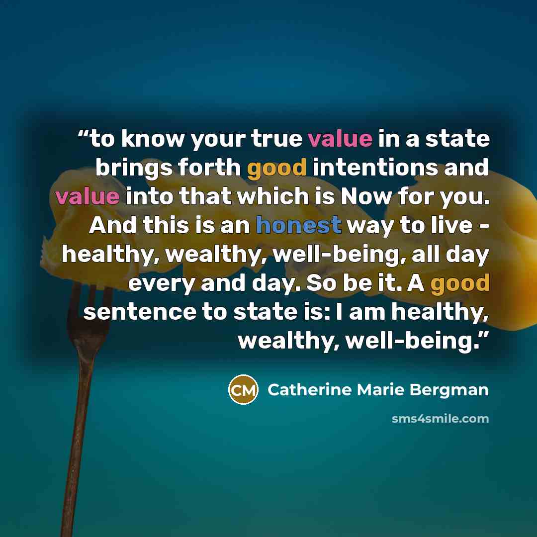 “to know your true value in a state brings forth good intentions and value into that which is Now for you. And this is an honest way to live - healthy, wealthy, well-being, all day every and day. So be it. A good sentence to state is: I am healthy, wealthy, well-being.” quote by Catherine Marie Bergman
