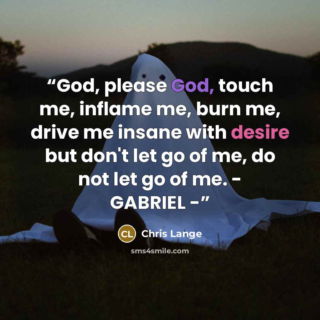 “God, please God, touch me, inflame me, burn me, drive me insane with desire but don't let go of me, do not let go of me. - GABRIEL -” quote by Chris Lange