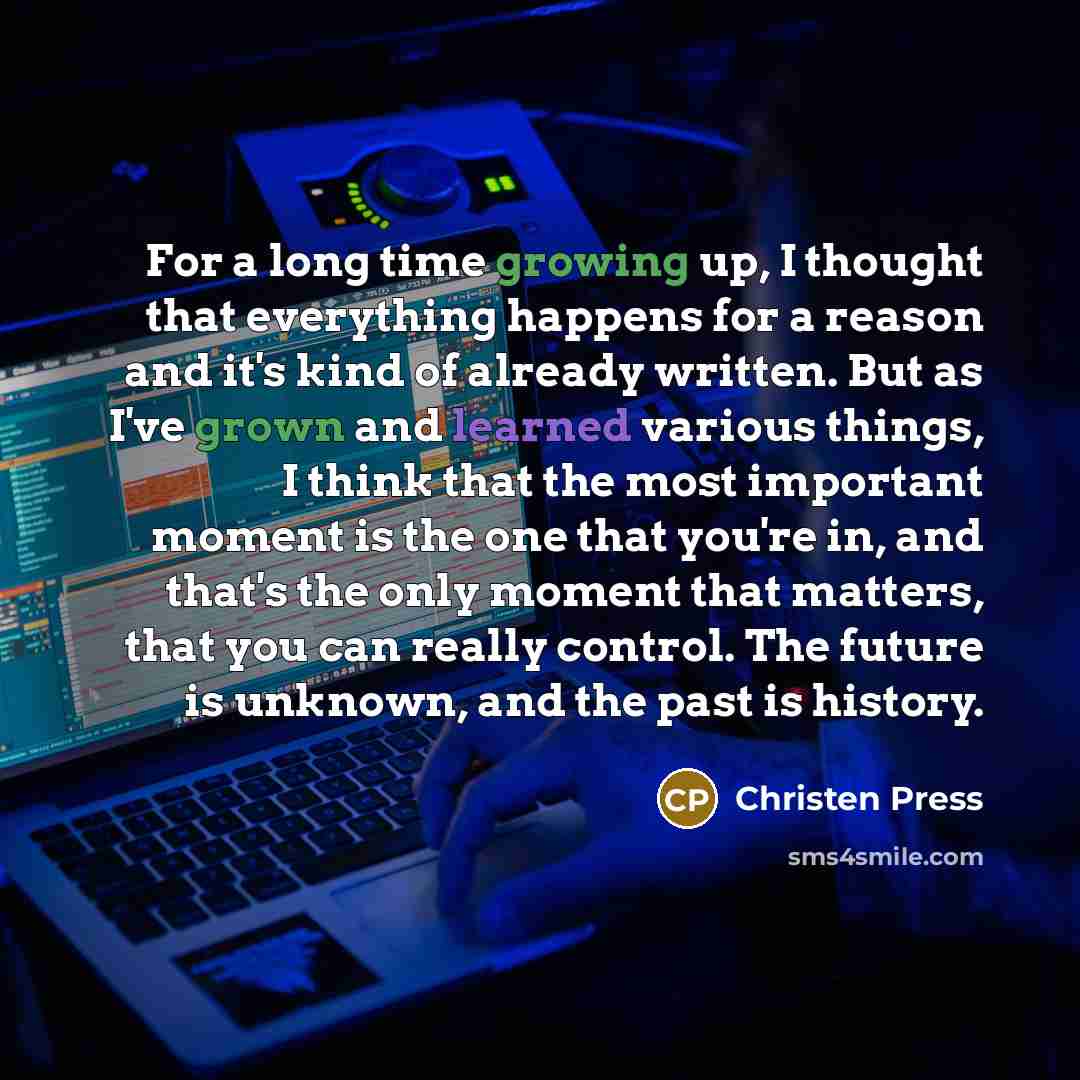 “For a long time growing up, I thought that everything happens for a reason and it's kind of already written. But as I've grown and learned various things, I think that the most important moment is the one that you're in, and that's the only moment that matters, that you can really control. The…” quote by Christen Press