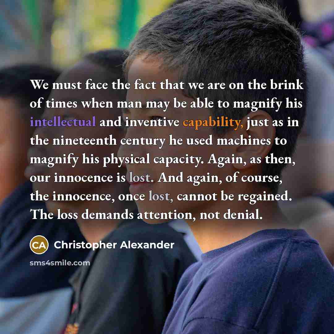 “We must face the fact that we are on the brink of times when man may be able to magnify his intellectual and inventive capability, just as in the nineteenth century he used machines to magnify his physical capacity. Again, as then, our innocence is lost. And again, of course, the innocence, once…” quote by Christopher Alexander