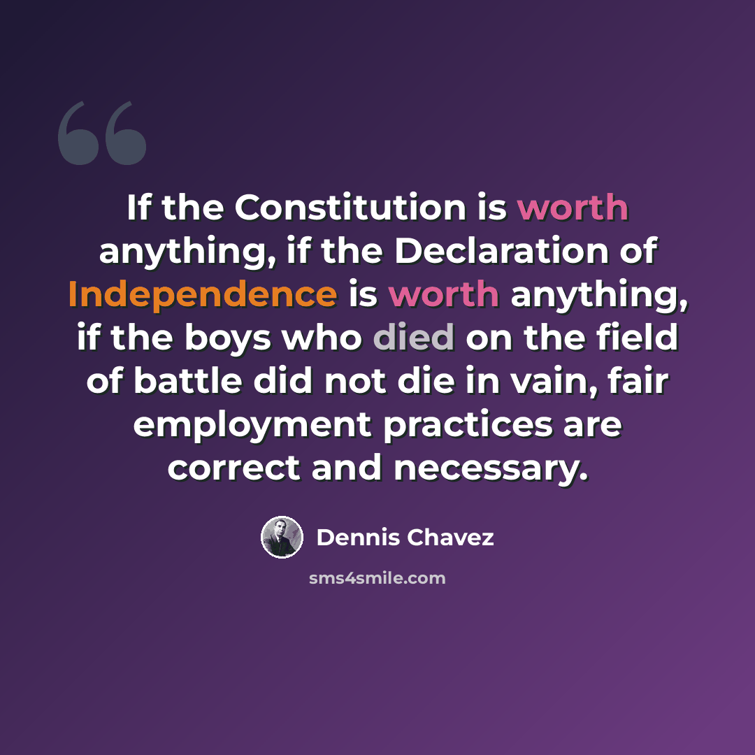 “If the Constitution is worth anything, if the Declaration of Independence is worth anything, if the boys who died on the field of battle did not die in vain, fair employment practices are correct and necessary.” quote by Dennis Chavez
