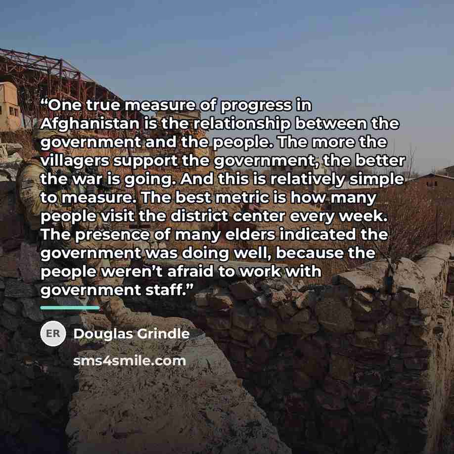 “One true measure of progress in Afghanistan is the relationship between the government and the people. The more the villagers support the government, the better the war is going. And this is relatively simple to measure. The best metric is how many people visit the district center every week. The…” quote by Douglas Grindle