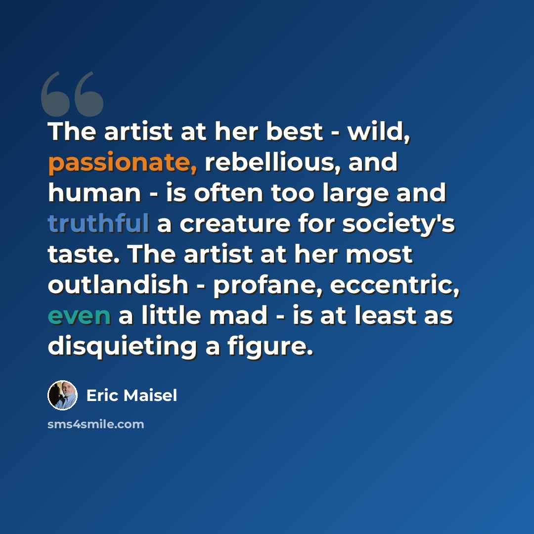 “The artist at her best - wild, passionate, rebellious, and human - is often too large and truthful a creature for society's taste. The artist at her most outlandish - profane, eccentric, even a little mad - is at least as disquieting a figure.” quote by Eric Maisel