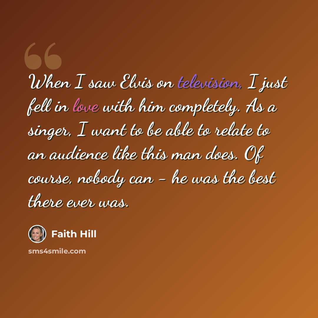 “When I saw Elvis on television, I just fell in love with him completely. As a singer, I want to be able to relate to an audience like this man does. Of course, nobody can - he was the best there ever was.” quote by Faith Hill