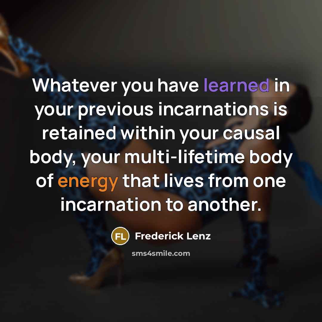 “Whatever you have learned in your previous incarnations is retained within your causal body, your multi-lifetime body of energy that lives from one incarnation to another.” quote by Frederick Lenz