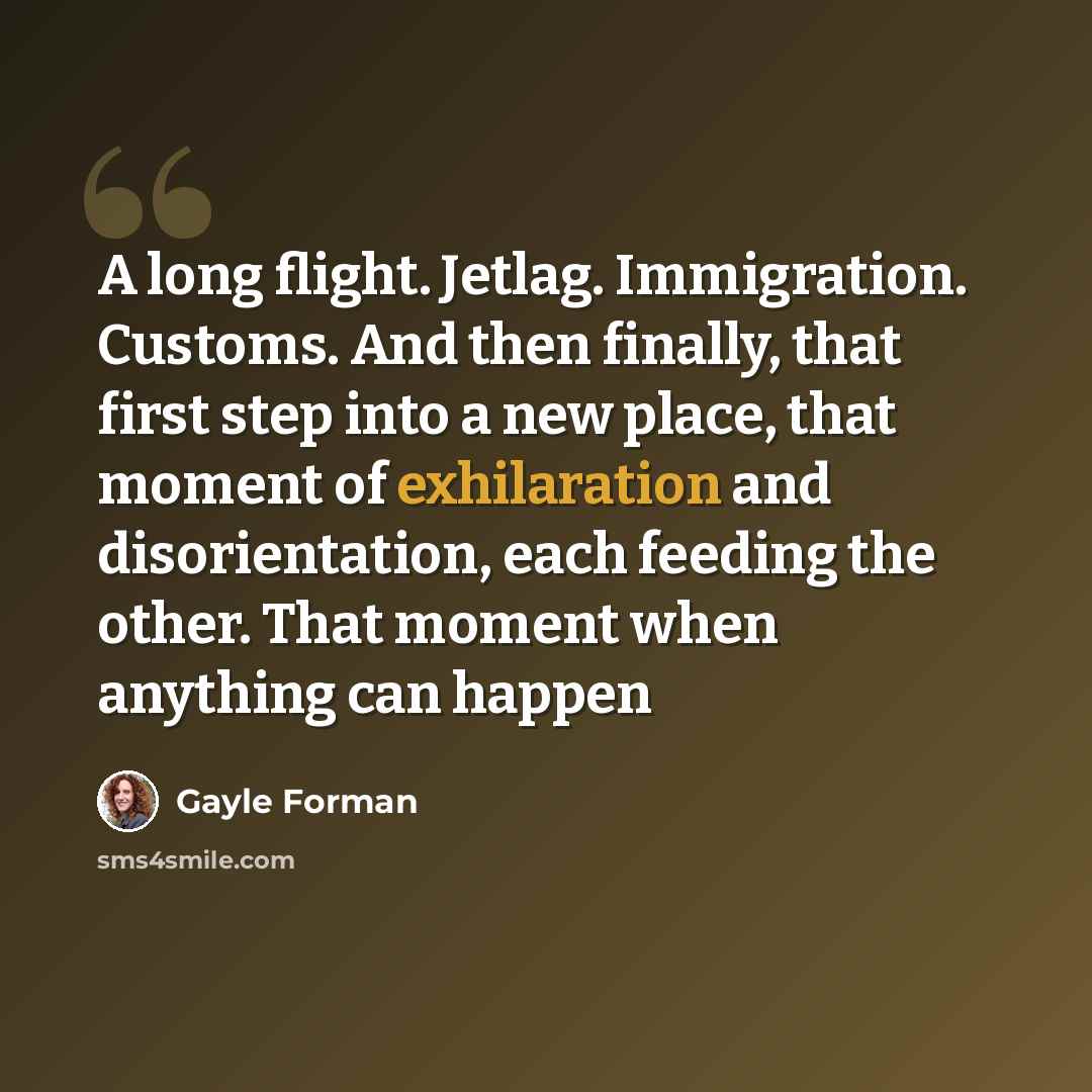 “A long flight. Jetlag. Immigration. Customs. And then finally, that first step into a new place, that moment of exhilaration and disorientation, each feeding the other. That moment when anything can happen” quote by Gayle Forman