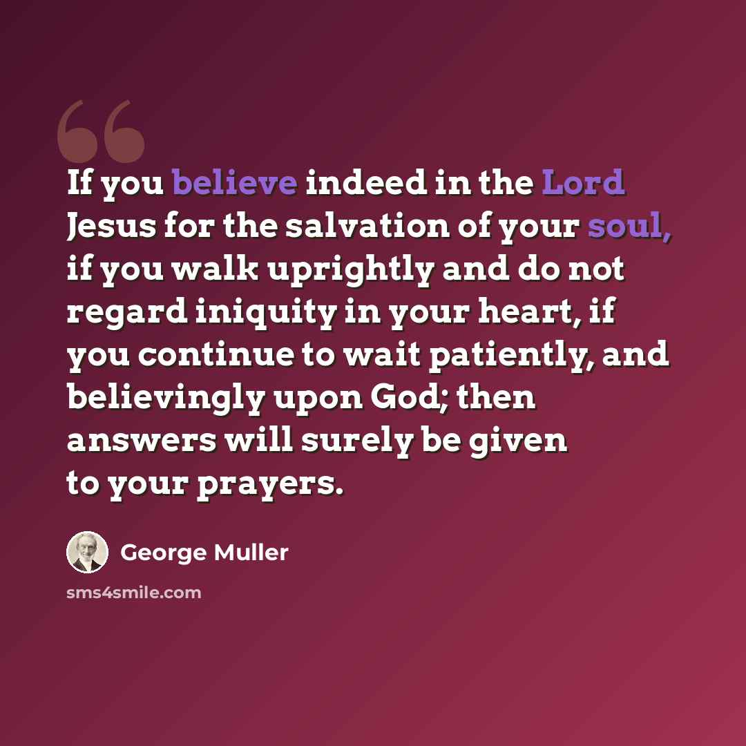 “If you believe indeed in the Lord Jesus for the salvation of your soul, if you walk uprightly and do not regard iniquity in your heart, if you continue to wait patiently, and believingly upon God; then answers will surely be given to your prayers.” quote by George Muller