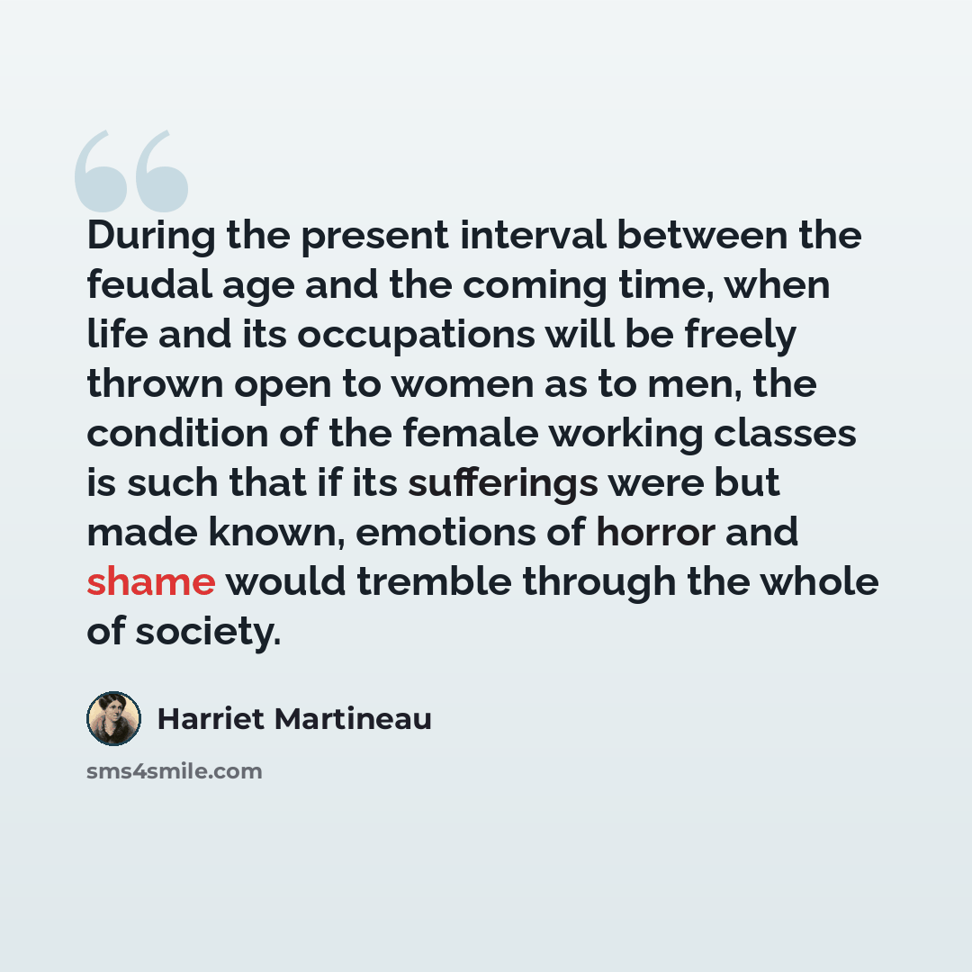 “During the present interval between the feudal age and the coming time, when life and its occupations will be freely thrown open to women as to men, the condition of the female working classes is such that if its sufferings were but made known, emotions of horror and shame would tremble through…” quote by Harriet Martineau